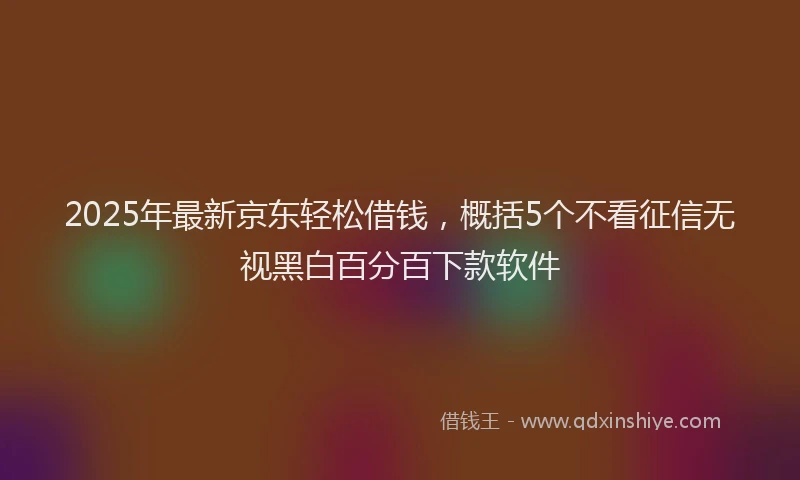 2025年最新京东轻松借钱，概括5个不看征信无视黑白百分百下款软件
