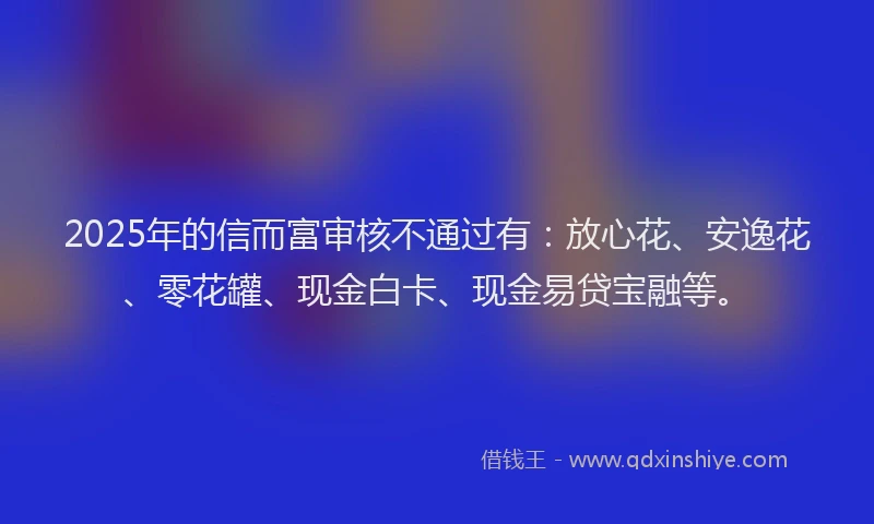 2025年的信而富审核不通过有：放心花、安逸花、零花罐、现金白卡、现金易贷宝融等。
