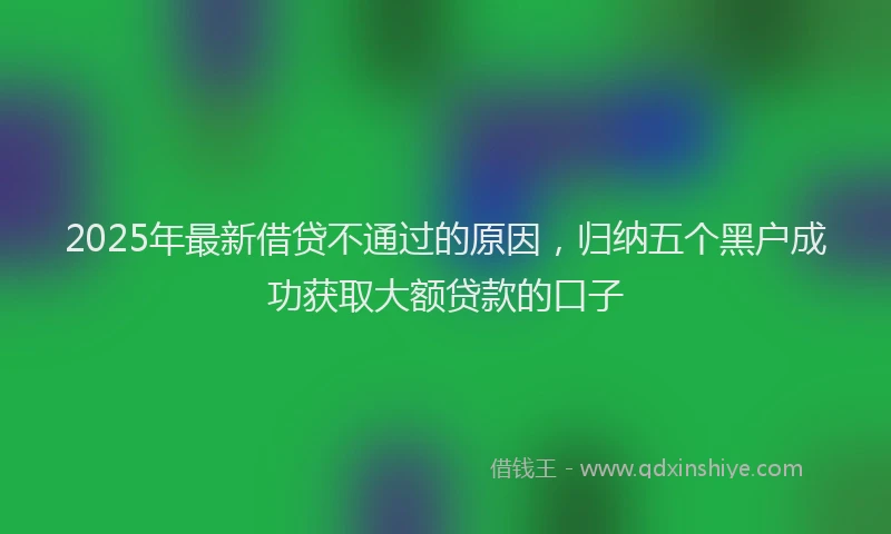 2025年最新借贷不通过的原因，归纳五个黑户成功获取大额贷款的口子