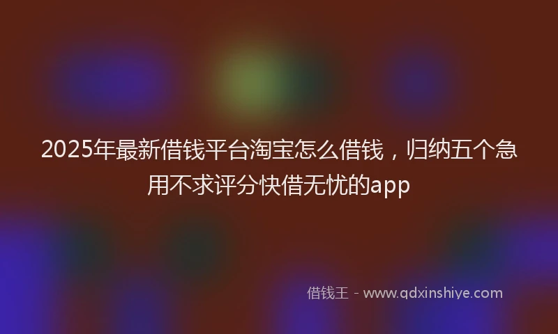 2025年最新借钱平台淘宝怎么借钱，归纳五个急用不求评分快借无忧的app
