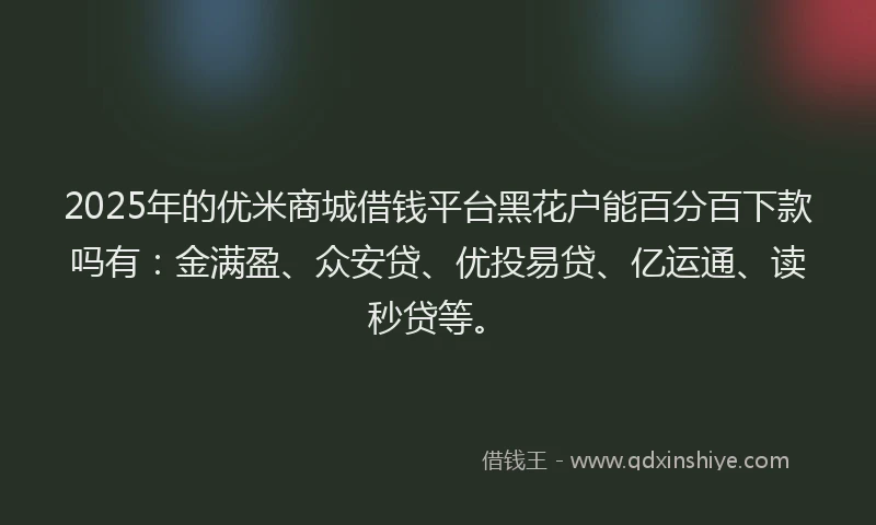 2025年的优米商城借钱平台黑花户能百分百下款吗有：金满盈、众安贷、优投易贷、亿运通、读秒贷等。