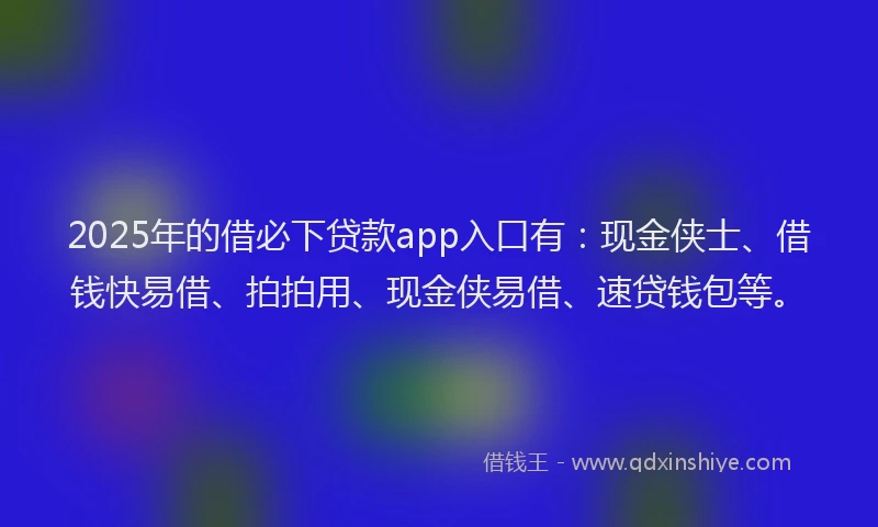 2025年的借必下贷款app入口有：现金侠士、借钱快易借、拍拍用、现金侠易借、速贷钱包等。