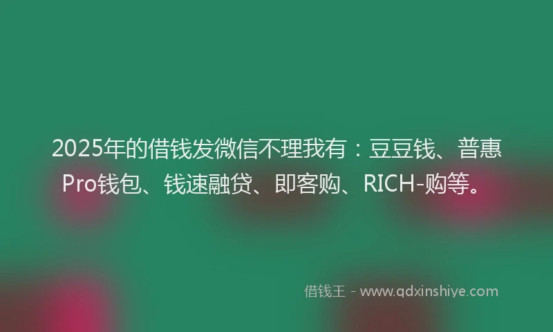 2025年的借钱发微信不理我有：豆豆钱、普惠Pro钱包、钱速融贷、即客购、RICH-购等。