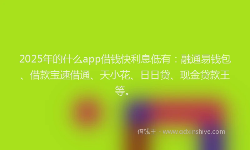 2025年的什么app借钱快利息低有：融通易钱包、借款宝速借通、天小花、日日贷、现金贷款王等。