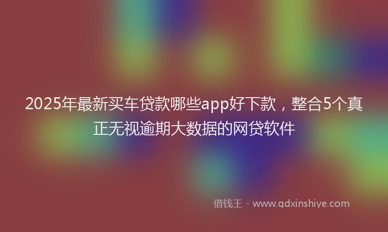 2025年最新买车贷款哪些app好下款，整合5个真正无视逾期大数据的网贷软件