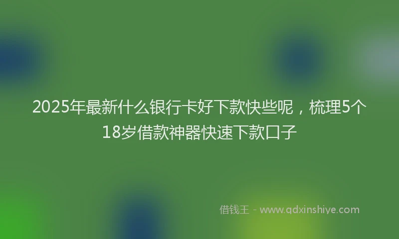 2025年最新什么银行卡好下款快些呢，梳理5个18岁借款神器快速下款口子