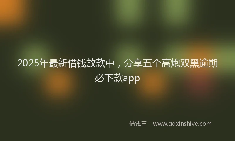 2025年最新借钱放款中，分享五个高炮双黑逾期必下款app