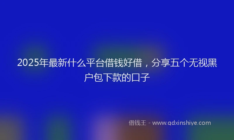 2025年最新什么平台借钱好借，分享五个无视黑户包下款的口子
