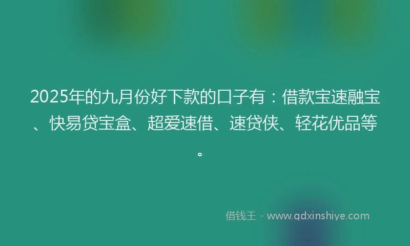 2025年的九月份好下款的口子有：借款宝速融宝、快易贷宝盒、超爱速借、速贷侠、轻花优品等。