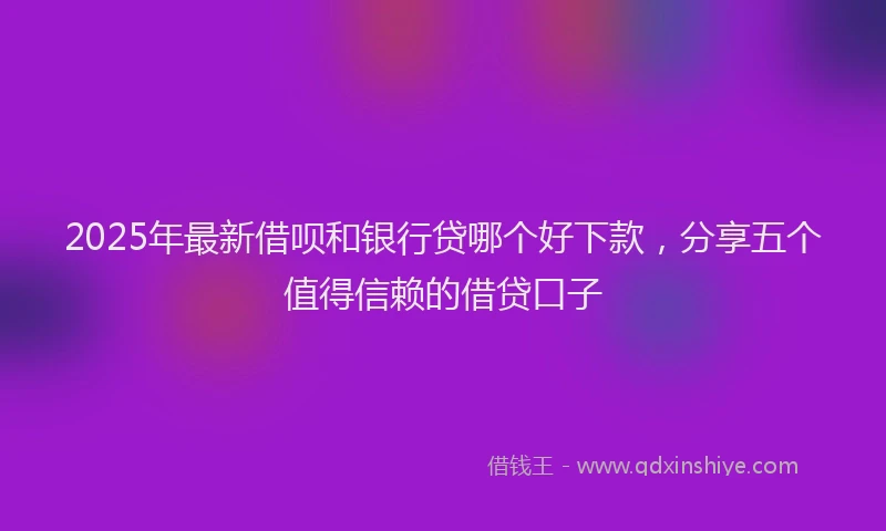 2025年最新借呗和银行贷哪个好下款，分享五个值得信赖的借贷口子