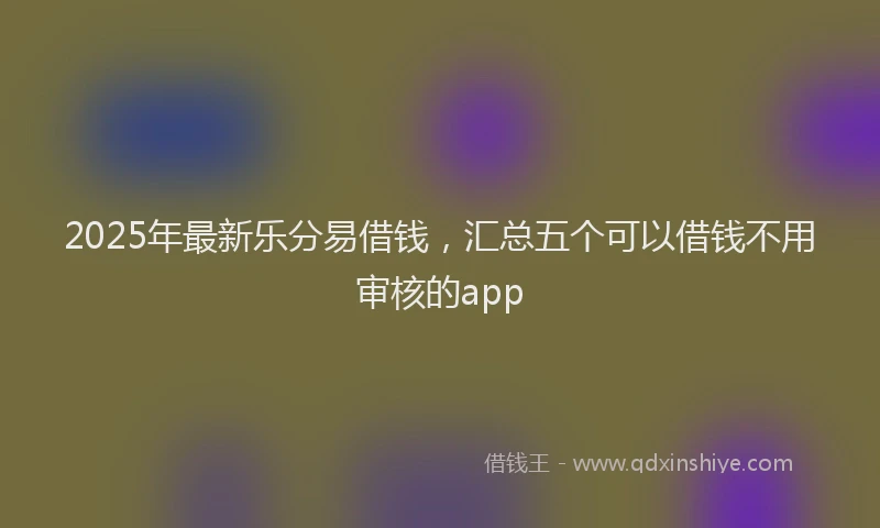 2025年最新乐分易借钱，汇总五个可以借钱不用审核的app