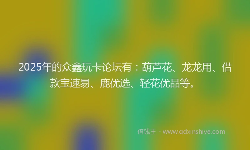 2025年的众鑫玩卡论坛有：葫芦花、龙龙用、借款宝速易、鹿优选、轻花优品等。