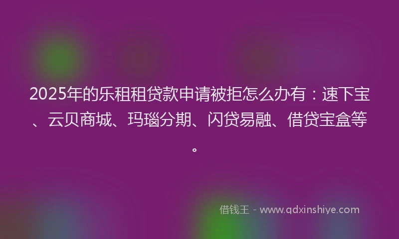 2025年的乐租租贷款申请被拒怎么办有：速下宝、云贝商城、玛瑙分期、闪贷易融、借贷宝盒等。