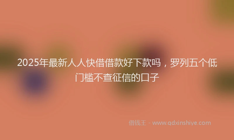 2025年最新人人快借借款好下款吗，罗列五个低门槛不查征信的口子