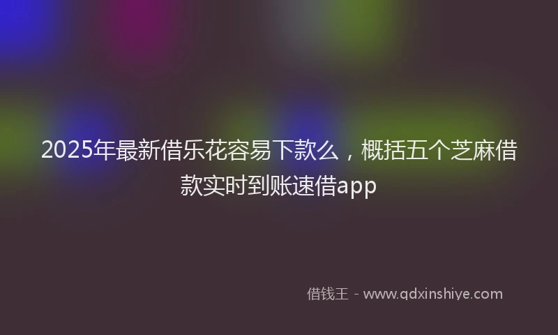 2025年最新借乐花容易下款么，概括五个芝麻借款实时到账速借app