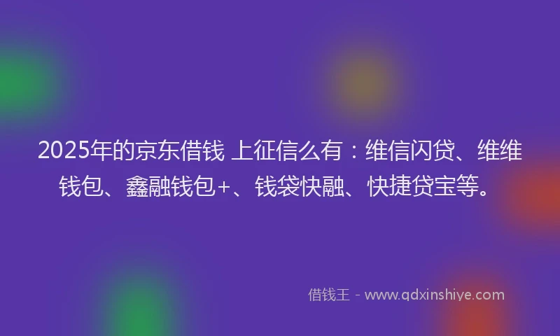 2025年的京东借钱 上征信么有：维信闪贷、维维钱包、鑫融钱包+、钱袋快融、快捷贷宝等。
