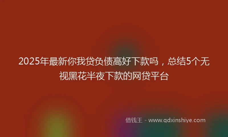 2025年最新你我贷负债高好下款吗，总结5个无视黑花半夜下款的网贷平台