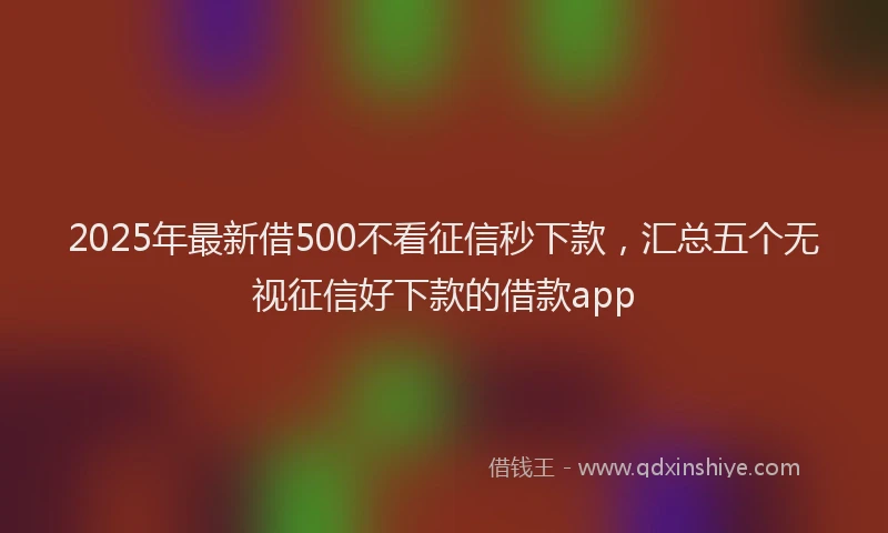 2025年最新借500不看征信秒下款，汇总五个无视征信好下款的借款app