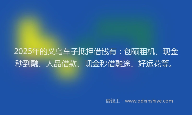 2025年的义乌车子抵押借钱有：创硕租机、现金秒到融、人品借款、现金秒借融途、好运花等。