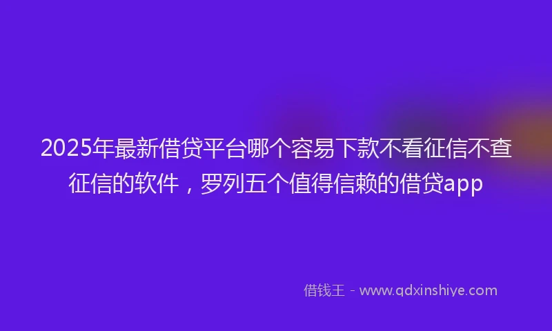 2025年最新借贷平台哪个容易下款不看征信不查征信的软件，罗列五个值得信赖的借贷app