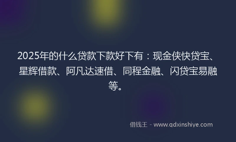 2025年的什么贷款下款好下有：现金侠快贷宝、星辉借款、阿凡达速借、同程金融、闪贷宝易融等。