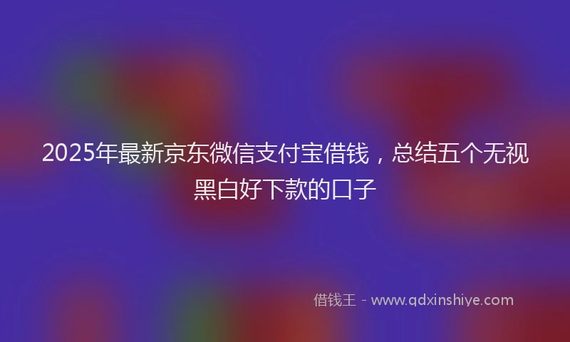 2025年最新京东微信支付宝借钱，总结五个无视黑白好下款的口子