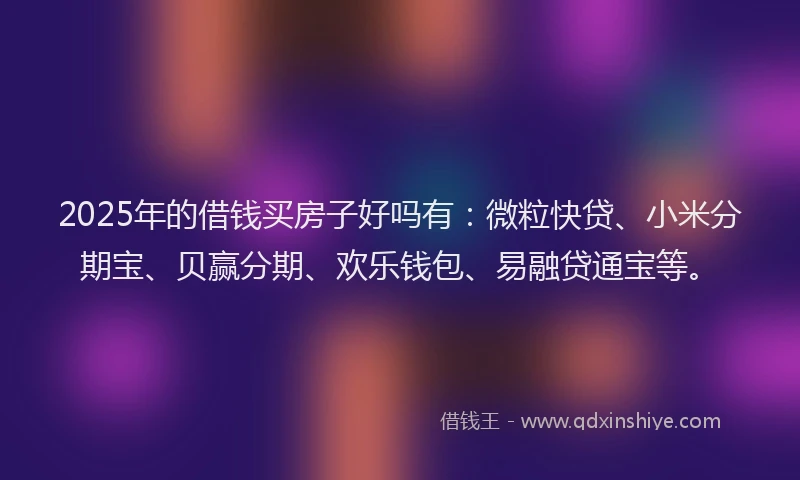 2025年的借钱买房子好吗有：微粒快贷、小米分期宝、贝赢分期、欢乐钱包、易融贷通宝等。
