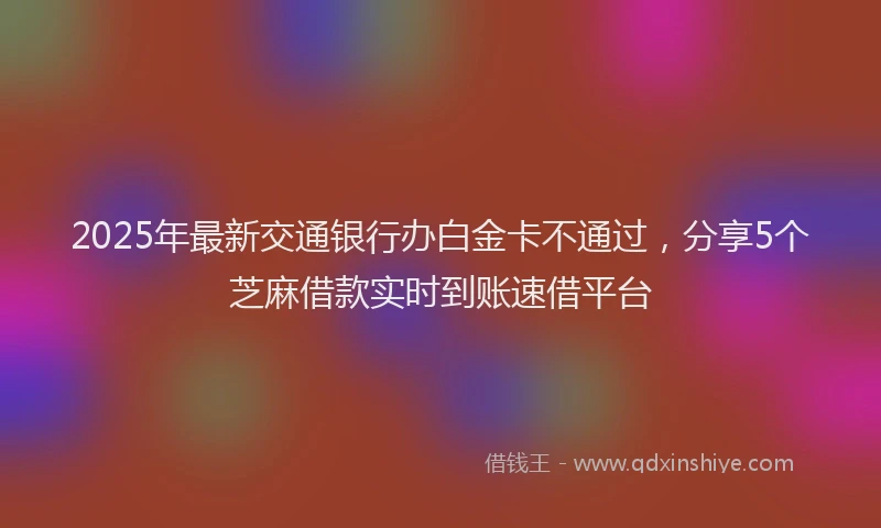 2025年最新交通银行办白金卡不通过，分享5个芝麻借款实时到账速借平台