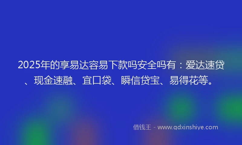 2025年的享易达容易下款吗安全吗有：爱达速贷、现金速融、宜口袋、瞬信贷宝、易得花等。