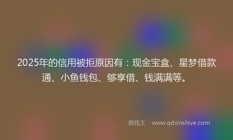 2025年的信用被拒原因有：现金宝盒、星梦借款通、小鱼钱包、够享借、钱满满等。
