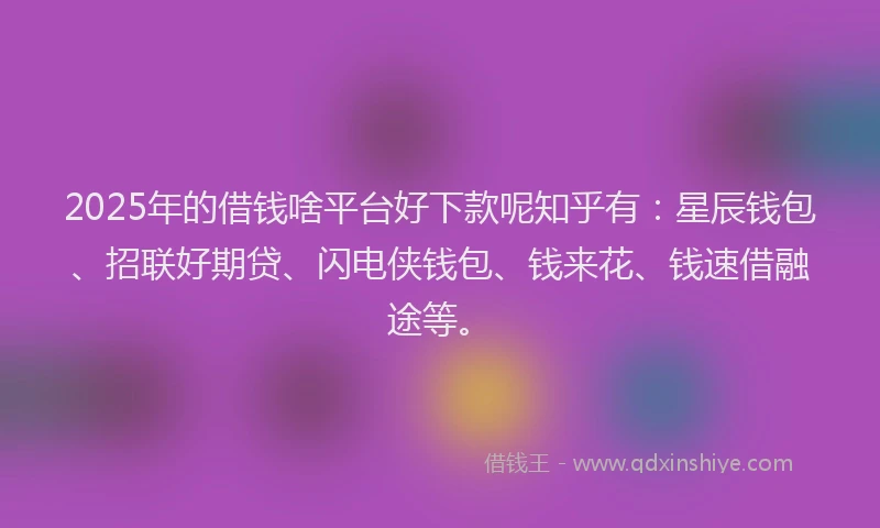 2025年的借钱啥平台好下款呢知乎有：星辰钱包、招联好期贷、闪电侠钱包、钱来花、钱速借融途等。