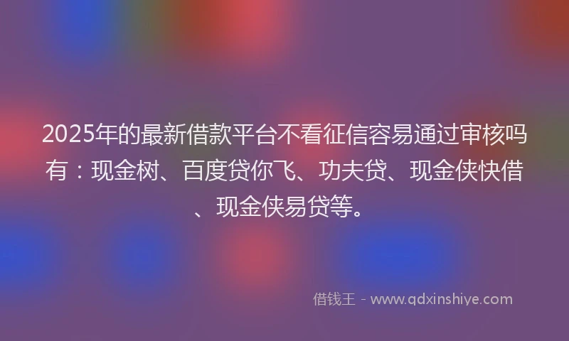 2025年的最新借款平台不看征信容易通过审核吗有：现金树、百度贷你飞、功夫贷、现金侠快借、现金侠易贷等。