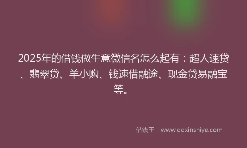 2025年的借钱做生意微信名怎么起有：超人速贷、翡翠贷、羊小购、钱速借融途、现金贷易融宝等。