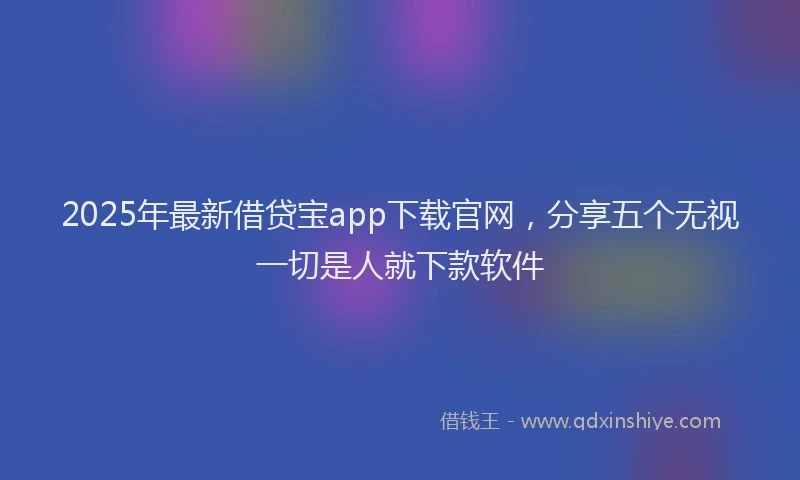 2025年最新借贷宝app下载官网，分享五个无视一切是人就下款软件