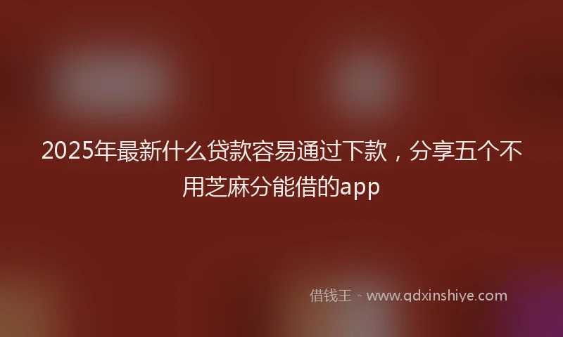 2025年最新什么贷款容易通过下款，分享五个不用芝麻分能借的app