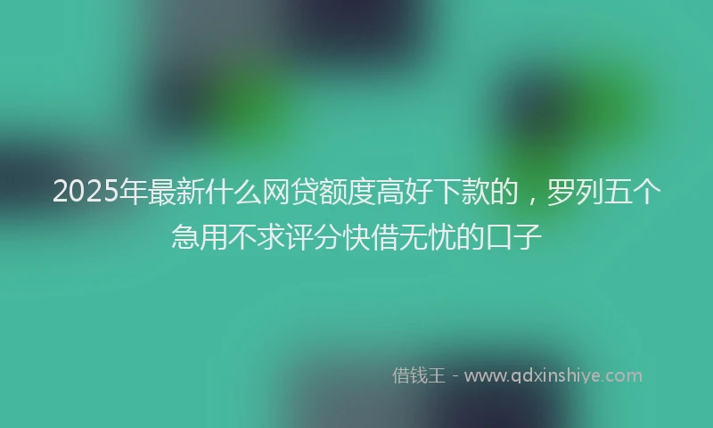 2025年最新什么网贷额度高好下款的，罗列五个急用不求评分快借无忧的口子