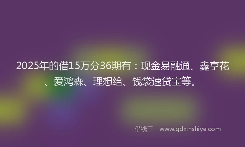 2025年的借15万分36期有：现金易融通、鑫享花、爱鸿森、理想给、钱袋速贷宝等。