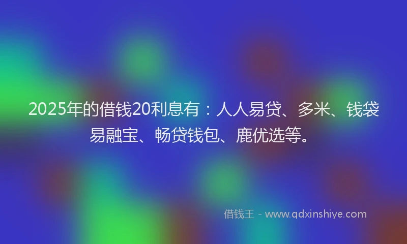 2025年的借钱20利息有：人人易贷、多米、钱袋易融宝、畅贷钱包、鹿优选等。