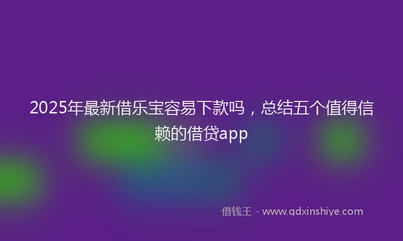 2025年最新借乐宝容易下款吗，总结五个值得信赖的借贷app