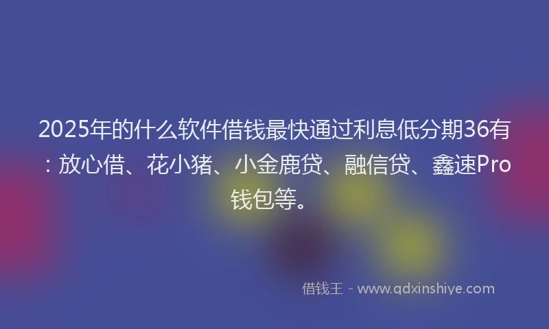 2025年的什么软件借钱最快通过利息低分期36有：放心借、花小猪、小金鹿贷、融信贷、鑫速Pro钱包等。