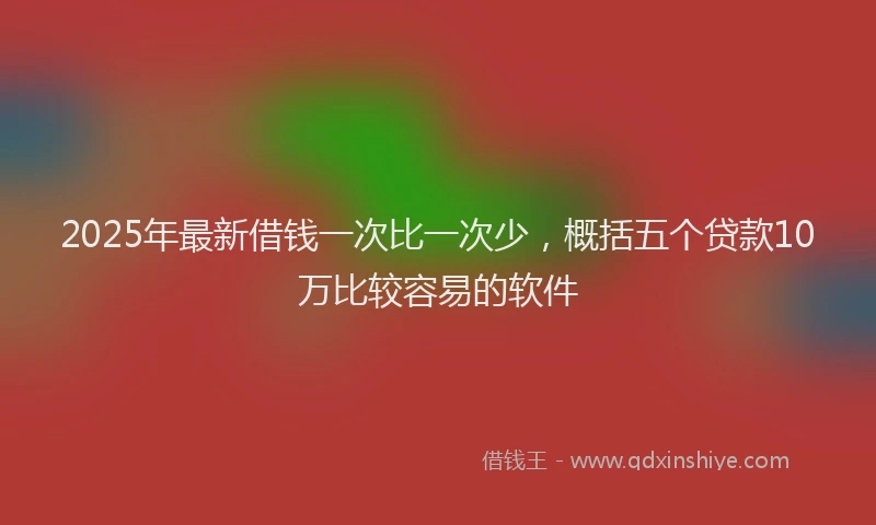 2025年最新借钱一次比一次少，概括五个贷款10万比较容易的软件