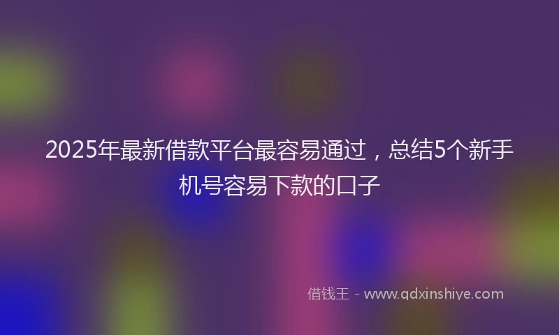 2025年最新借款平台最容易通过，总结5个新手机号容易下款的口子