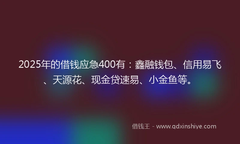 2025年的借钱应急400有：鑫融钱包、信用易飞、天源花、现金贷速易、小金鱼等。