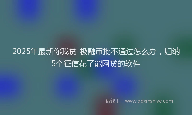 2025年最新你我贷-极融审批不通过怎么办，归纳5个征信花了能网贷的软件