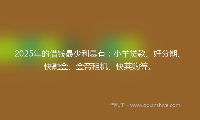 2025年的借钱最少利息有：小羊贷款、好分期、快融金、金帝租机、快莱购等。