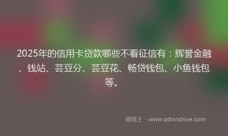 2025年的信用卡贷款哪些不看征信有：辉誉金融、钱站、芸豆分、芸豆花、畅贷钱包、小鱼钱包等。