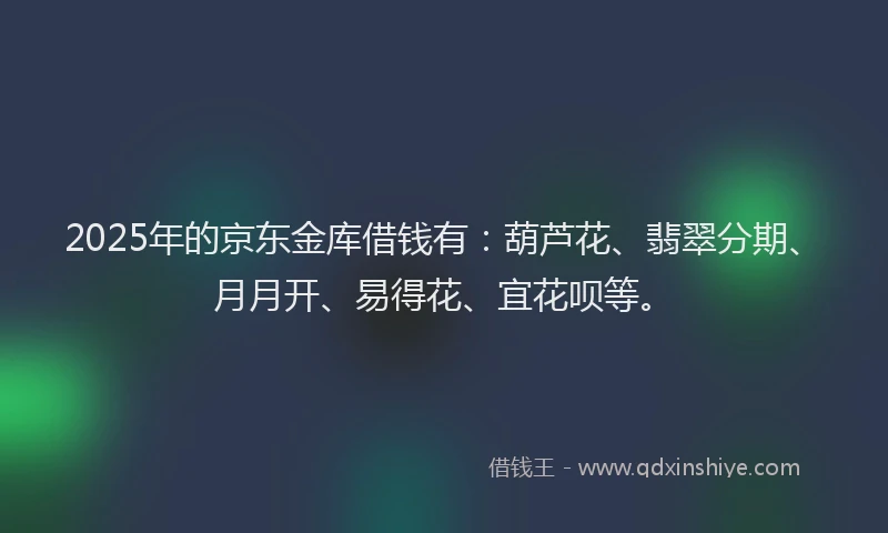2025年的京东金库借钱有：葫芦花、翡翠分期、月月开、易得花、宜花呗等。