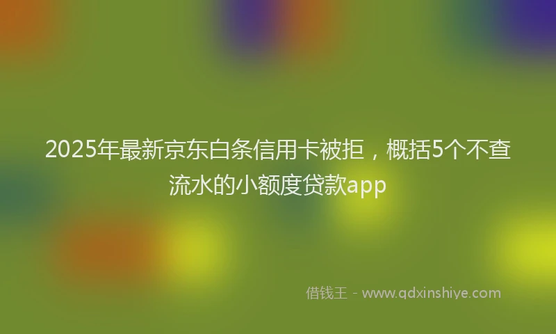 2025年最新京东白条信用卡被拒，概括5个不查流水的小额度贷款app