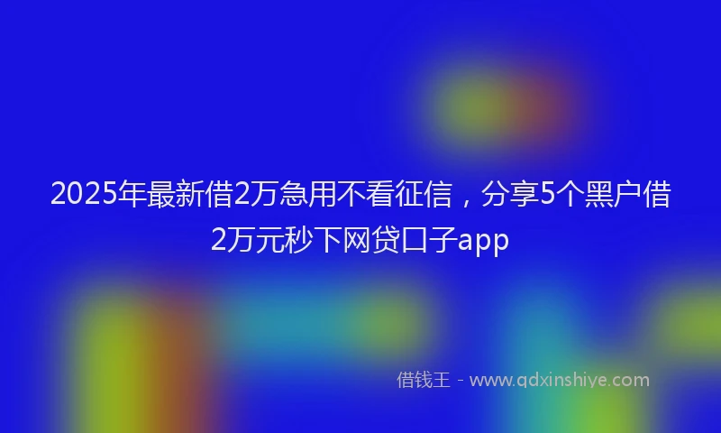 2025年最新借2万急用不看征信，分享5个黑户借2万元秒下网贷口子app