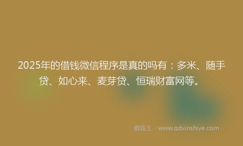 2025年的借钱微信程序是真的吗有：多米、随手贷、如心来、麦芽贷、恒瑞财富网等。